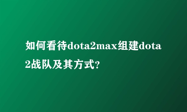 如何看待dota2max组建dota2战队及其方式？