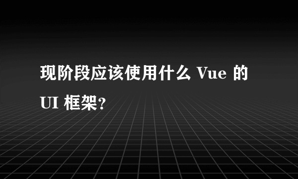 现阶段应该使用什么 Vue 的 UI 框架？