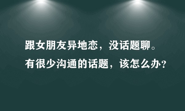 跟女朋友异地恋，没话题聊。有很少沟通的话题，该怎么办？
