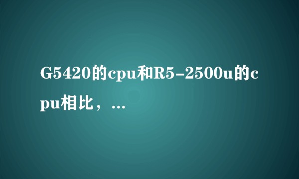 G5420的cpu和R5-2500u的cpu相比，哪个更好？
