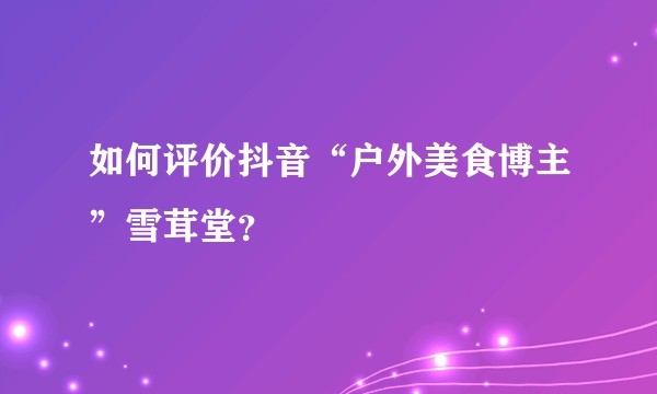 如何评价抖音“户外美食博主”雪茸堂？