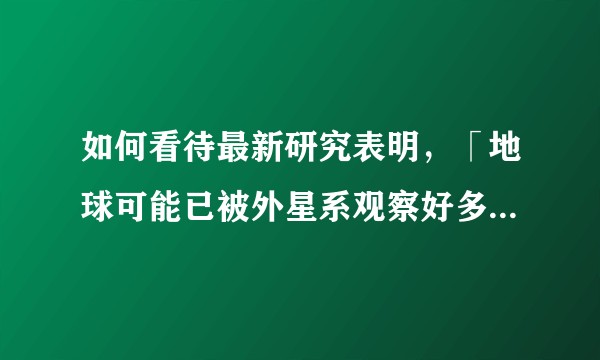 如何看待最新研究表明，「地球可能已被外星系观察好多年了」？