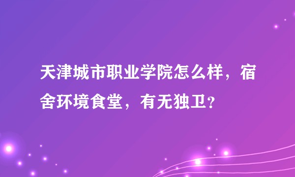 天津城市职业学院怎么样，宿舍环境食堂，有无独卫？