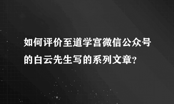 如何评价至道学宫微信公众号的白云先生写的系列文章?