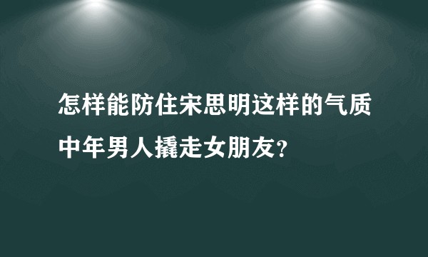 怎样能防住宋思明这样的气质中年男人撬走女朋友？