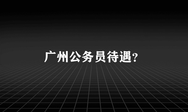 广州公务员待遇？