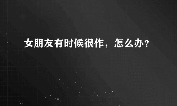 女朋友有时候很作，怎么办？