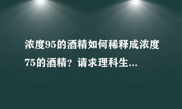 浓度95的酒精如何稀释成浓度75的酒精?请求理科生根据实际情况帮我解答?