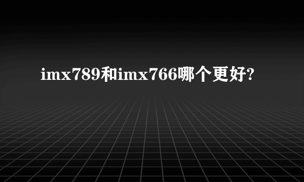imx789和imx766哪个更好?