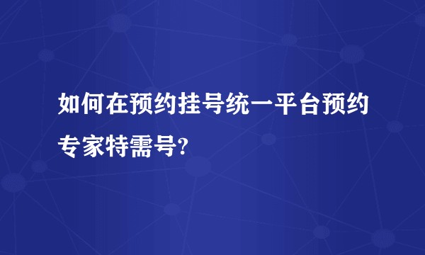 如何在预约挂号统一平台预约专家特需号?