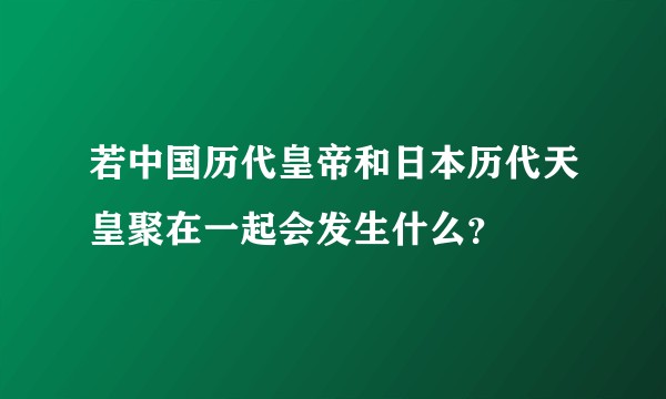 若中国历代皇帝和日本历代天皇聚在一起会发生什么？