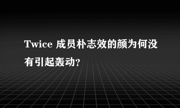 Twice 成员朴志效的颜为何没有引起轰动？