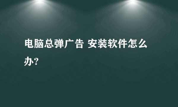 电脑总弹广告 安装软件怎么办?