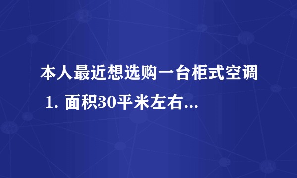 本人最近想选购一台柜式空调 1. 面积30平米左右,是选择2匹还是3匹的空调比较合用? 2. 每天使用时间4小时左右,请问是选择定频还是变频比较合适? 3. 预算1万元以内,需要冷暖型的,请问有什么品牌型号推荐?