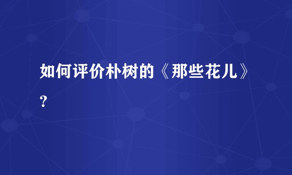 如何评价朴树的《那些花儿》？