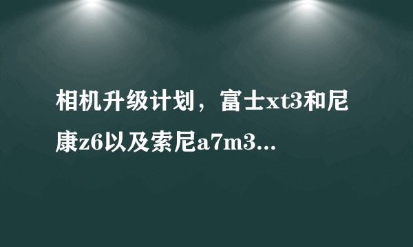 相机升级计划，富士xt3和尼康z6以及索尼a7m3如何选？