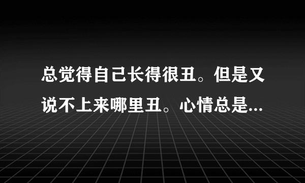 总觉得自己长得很丑。但是又说不上来哪里丑。心情总是不太好，怎么办。?