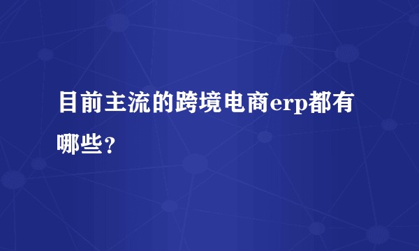 目前主流的跨境电商erp都有哪些？