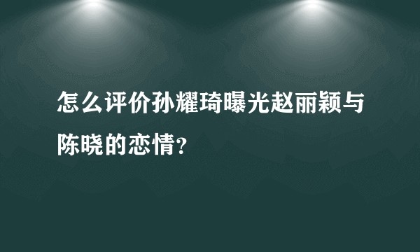 怎么评价孙耀琦曝光赵丽颖与陈晓的恋情？