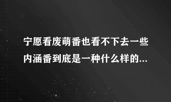 宁愿看废萌番也看不下去一些内涵番到底是一种什么样的心理状态？