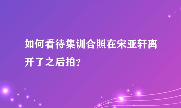 如何看待集训合照在宋亚轩离开了之后拍？