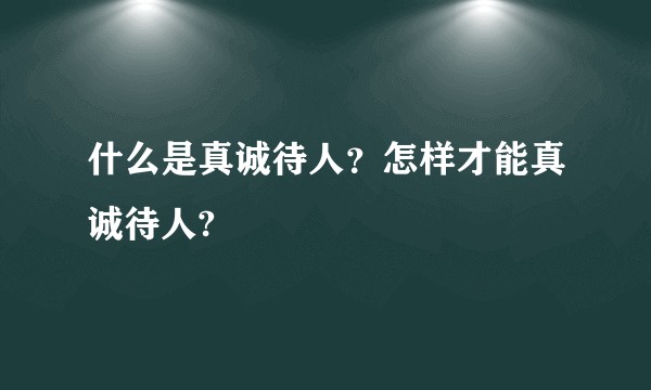 什么是真诚待人？怎样才能真诚待人?