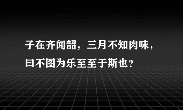 子在齐闻韶，三月不知肉味，曰不图为乐至至于斯也？