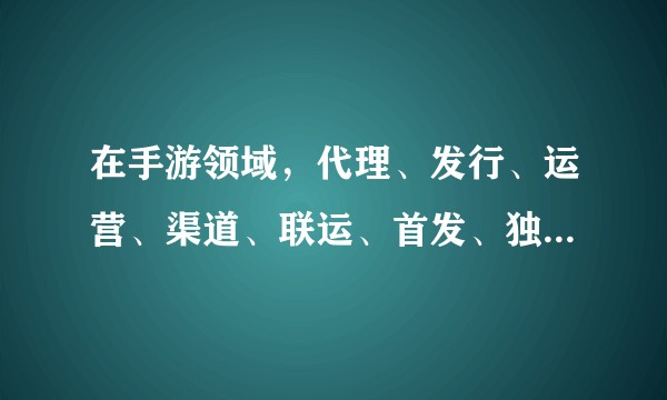 在手游领域,代理、发行、运营、渠道、联运、首发、独代这几个概念分别是什么含义?