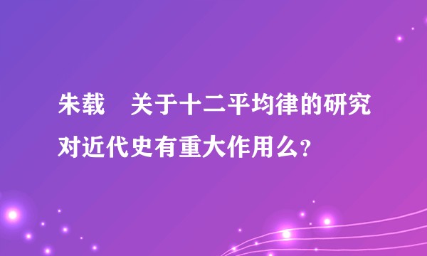 朱载堉关于十二平均律的研究对近代史有重大作用么？