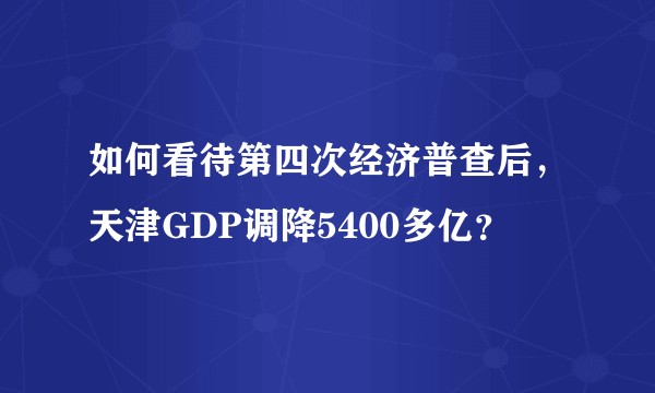如何看待第四次经济普查后，天津GDP调降5400多亿？