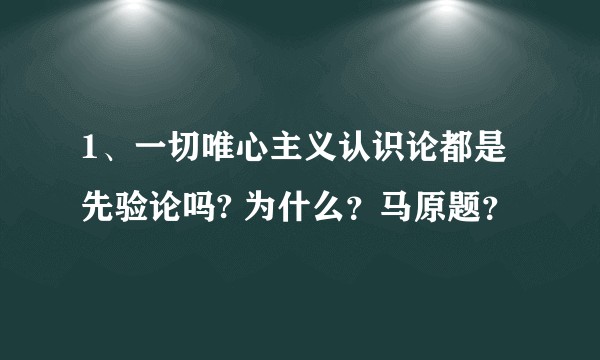 1、一切唯心主义认识论都是先验论吗? 为什么?马原题?