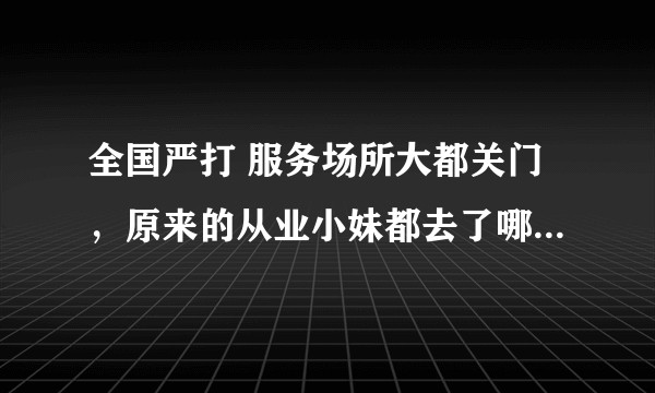 全国严打 服务场所大都关门，原来的从业小妹都去了哪里......?