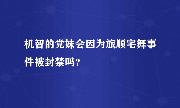 机智的党妹会因为旅顺宅舞事件被封禁吗？