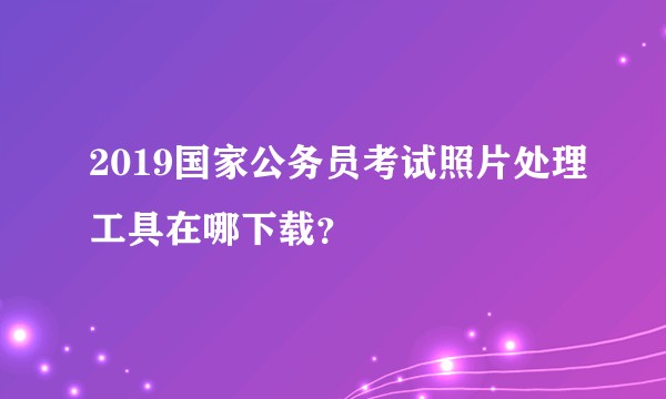 2019国家公务员考试照片处理工具在哪下载？