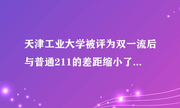 天津工业大学被评为双一流后与普通211的差距缩小了吗，工作认可度怎么样？