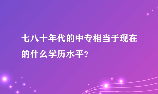 七八十年代的中专相当于现在的什么学历水平？
