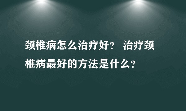 颈椎病怎么治疗好? 治疗颈椎病最好的方法是什么?