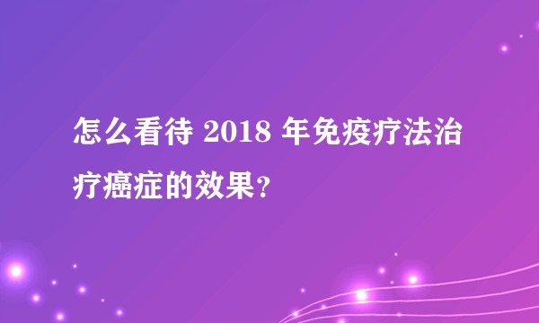 怎么看待 2018 年免疫疗法治疗癌症的效果？