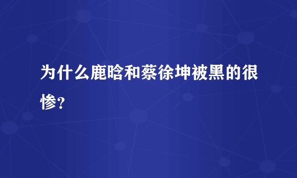 为什么鹿晗和蔡徐坤被黑的很惨？