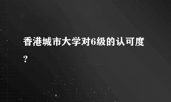 香港城市大学对6级的认可度？
