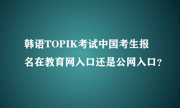 韩语TOPIK考试中国考生报名在教育网入口还是公网入口?