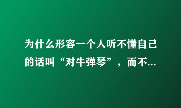 为什么形容一个人听不懂自己的话叫“对牛弹琴”，而不叫“对猪弹琴”或“对驴弹琴”？