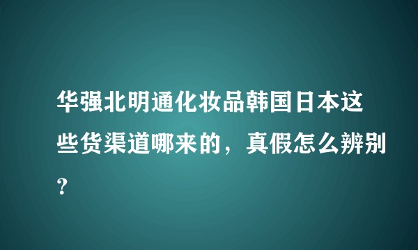 华强北明通化妆品韩国日本这些货渠道哪来的，真假怎么辨别？