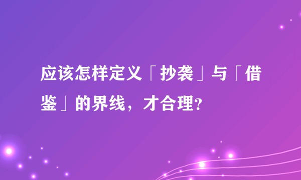 应该怎样定义「抄袭」与「借鉴」的界线，才合理？