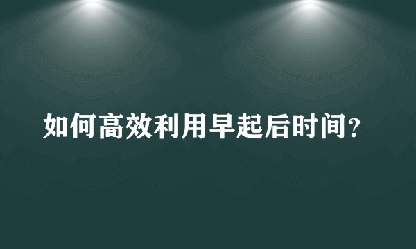 如何高效利用早起后时间？