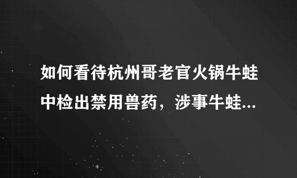 如何看待杭州哥老官火锅牛蛙中检出禁用兽药，涉事牛蛙 275 斤？食用后会对身体有什么影响？