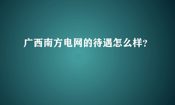 广西南方电网的待遇怎么样?